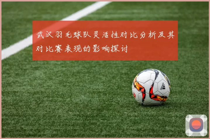 武汉羽毛球队灵活性对比分析及其对比赛表现的影响探讨