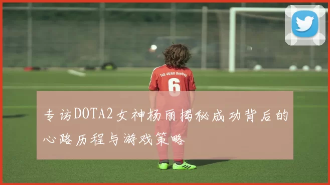 专访DOTA2女神杨丽揭秘成功背后的心路历程与游戏策略