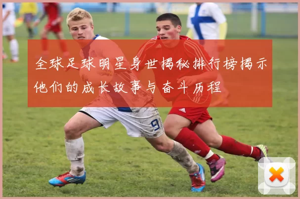 全球足球明星身世揭秘排行榜揭示他们的成长故事与奋斗历程
