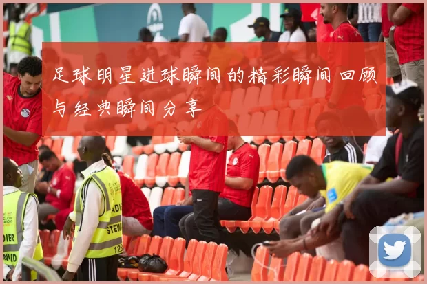 足球明星进球瞬间的精彩瞬间回顾与经典瞬间分享