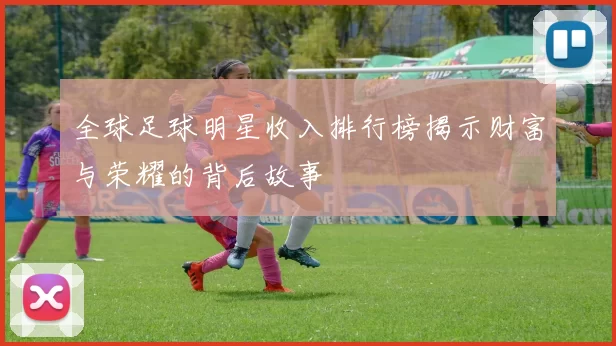 全球足球明星收入排行榜揭示财富与荣耀的背后故事