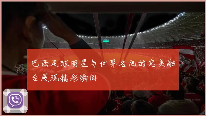 巴西足球明星与世界名画的完美融合展现精彩瞬间