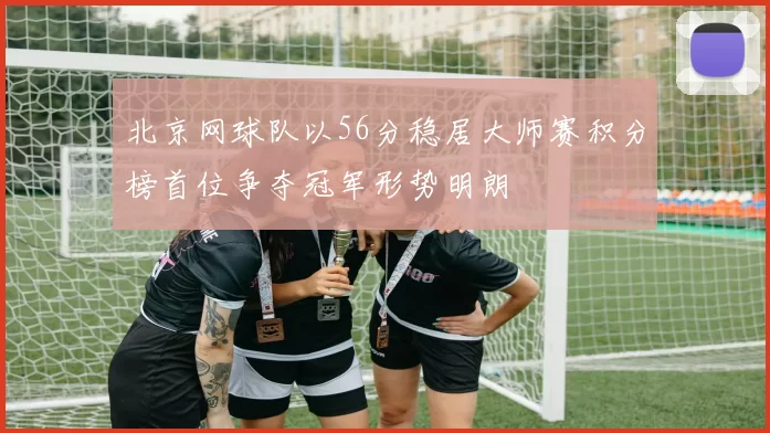北京网球队以56分稳居大师赛积分榜首位争夺冠军形势明朗