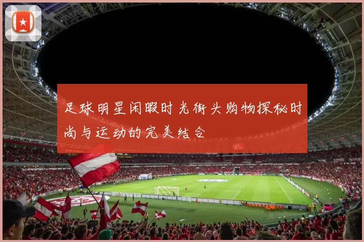 足球明星闲暇时光街头购物探秘时尚与运动的完美结合