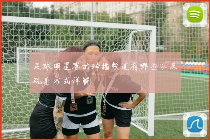 足球明星赛的转播频道有哪些以及观看方式详解