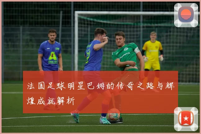 法国足球明星巴姆的传奇之路与辉煌成就解析