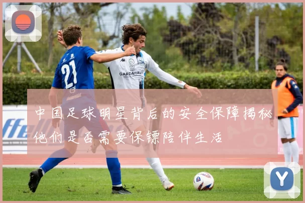 中国足球明星背后的安全保障揭秘他们是否需要保镖陪伴生活