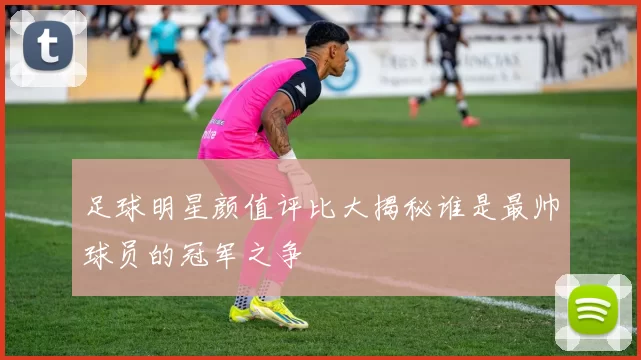 足球明星颜值评比大揭秘谁是最帅球员的冠军之争