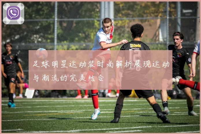 足球明星运动装时尚解析展现运动与潮流的完美结合