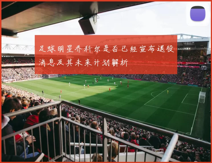 足球明星乔科尔是否已经宣布退役消息及其未来计划解析
