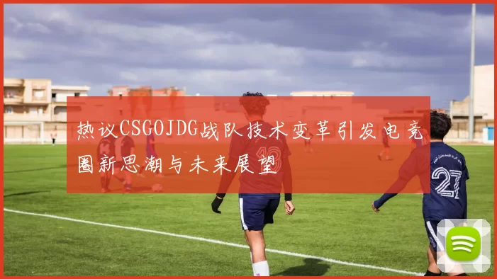 热议CSGOJDG战队技术变革引发电竞圈新思潮与未来展望