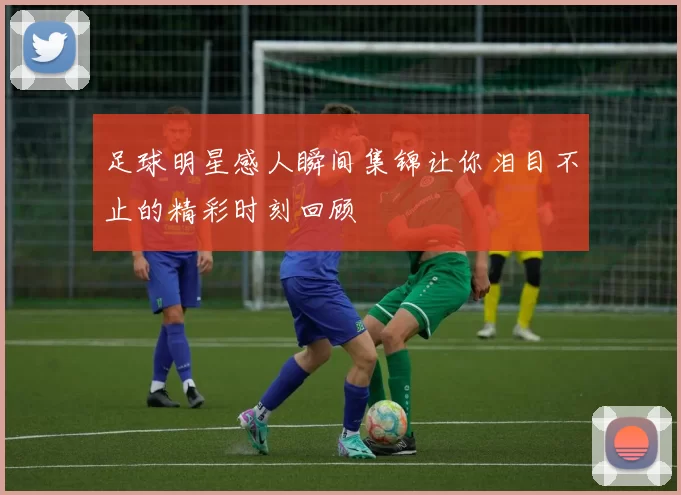 足球明星感人瞬间集锦让你泪目不止的精彩时刻回顾