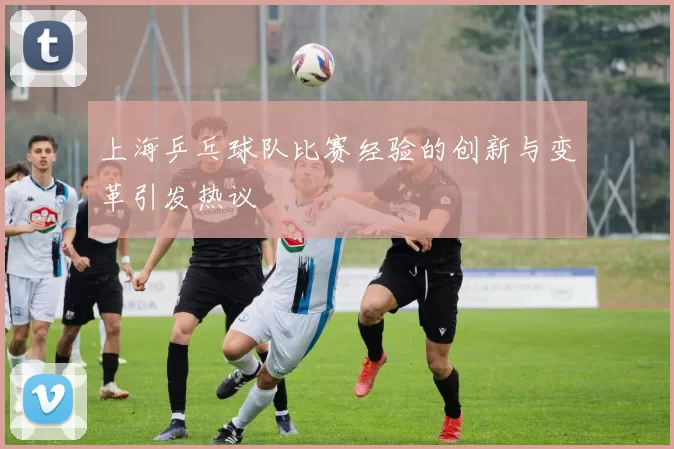 上海乒乓球队比赛经验的创新与变革引发热议