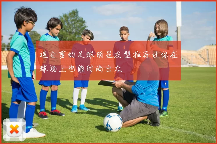 适合剪的足球明星发型推荐让你在球场上也能时尚出众
