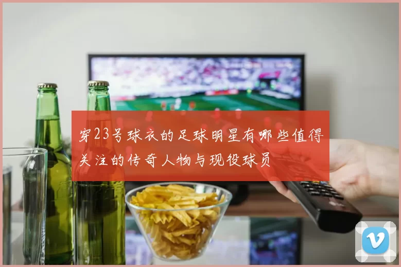 穿23号球衣的足球明星有哪些值得关注的传奇人物与现役球员