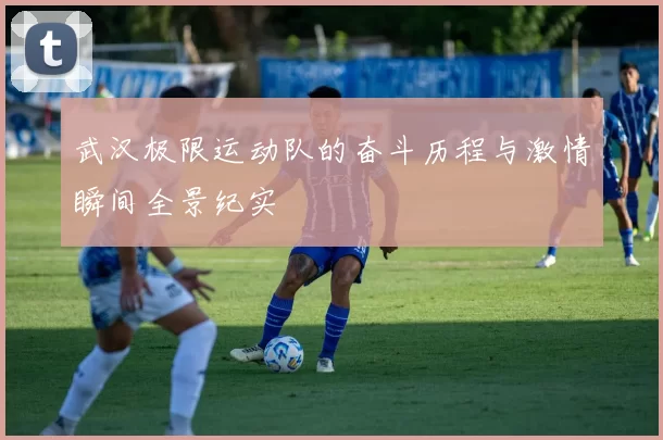 武汉极限运动队的奋斗历程与激情瞬间全景纪实