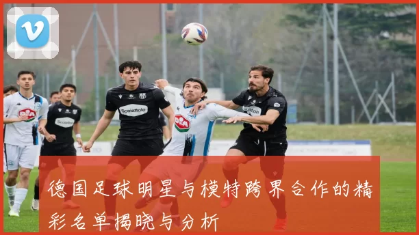 德国足球明星与模特跨界合作的精彩名单揭晓与分析