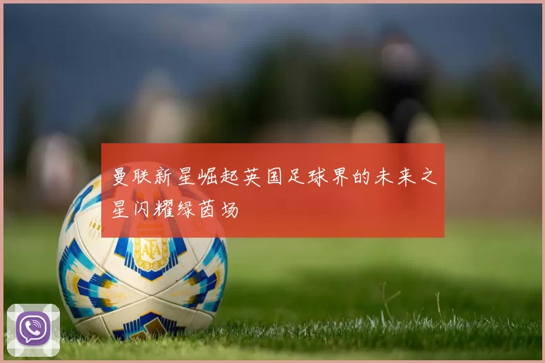 曼联新星崛起英国足球界的未来之星闪耀绿茵场