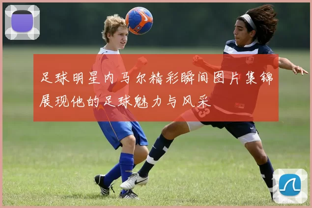 足球明星内马尔精彩瞬间图片集锦展现他的足球魅力与风采