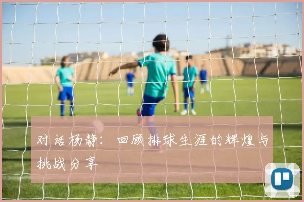 对话杨静：回顾排球生涯的辉煌与挑战分享