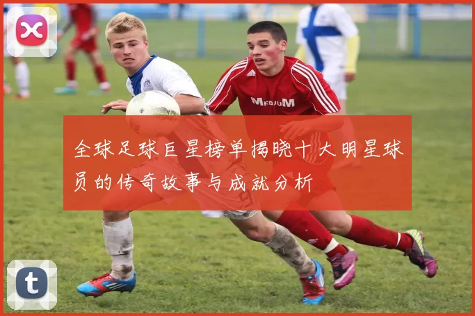 全球足球巨星榜单揭晓十大明星球员的传奇故事与成就分析